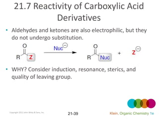 21.7 Reactivity of Carboxylic Acid
                Derivatives
• Aldehydes and ketones are also electrophilic, but they
  do not undergo substitution.




• WHY? Consider induction, resonance, sterics, and
  quality of leaving group.




 Copyright 2012 John Wiley & Sons, Inc.
                                          21-39   Klein, Organic Chemistry 1e
 
