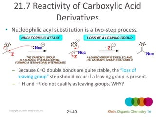 21.7 Reactivity of Carboxylic Acid
                Derivatives
• Nucleophilic acyl substitution is a two-step process.




   – Because C=O double bonds are quite stable, the “loss of
     leaving group” step should occur if a leaving group is present.
   – – H and –R do not qualify as leaving groups. WHY?



 Copyright 2012 John Wiley & Sons, Inc.
                                          21-40   Klein, Organic Chemistry 1e
 
