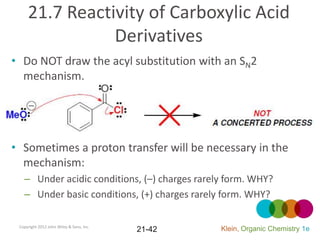 21.7 Reactivity of Carboxylic Acid
                Derivatives
• Do NOT draw the acyl substitution with an SN2
  mechanism.




• Sometimes a proton transfer will be necessary in the
  mechanism:
   – Under acidic conditions, (–) charges rarely form. WHY?
   – Under basic conditions, (+) charges rarely form. WHY?

 Copyright 2012 John Wiley & Sons, Inc.
                                          21-42   Klein, Organic Chemistry 1e
 