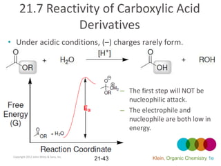 21.7 Reactivity of Carboxylic Acid
                Derivatives
• Under acidic conditions, (–) charges rarely form.




                                                  – The first step will NOT be
                                                    nucleophilic attack.
                                                  – The electrophile and
                                                    nucleophile are both low in
                                                    energy.


 Copyright 2012 John Wiley & Sons, Inc.
                                          21-43             Klein, Organic Chemistry 1e
 