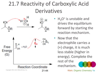 21.7 Reactivity of Carboxylic Acid
               Derivatives
                                                 • H3O+ is unstable and
                                                   drives the equilibrium
                                                   forward by starting the
                                                   reaction mechanism.
                                                 • Now that the
                                                   electrophile carries a
                                                   (+) charge, it is much
                                                   less stable (higher in
                                                   energy). Complete the
                                                   rest of the
                                                   mechanism.
Copyright 2012 John Wiley & Sons, Inc.
                                         21-44           Klein, Organic Chemistry 1e
 