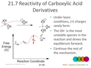 21.7 Reactivity of Carboxylic Acid
               Derivatives
                                                 • Under basic
                                                   conditions, (+) charges
                                                   rarely form.
                                                 • The OH– is the most
                                                   unstable species in the
                                                   reaction and drives the
                                                   equilibrium forward.
                                                 • Continue the rest of
                                                   the mechanism.


Copyright 2012 John Wiley & Sons, Inc.
                                         21-45           Klein, Organic Chemistry 1e
 