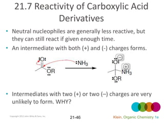 21.7 Reactivity of Carboxylic Acid
                Derivatives
• Neutral nucleophiles are generally less reactive, but
  they can still react if given enough time.
• An intermediate with both (+) and (-) charges forms.




• Intermediates with two (+) or two (–) charges are very
  unlikely to form. WHY?

 Copyright 2012 John Wiley & Sons, Inc.
                                          21-46   Klein, Organic Chemistry 1e
 