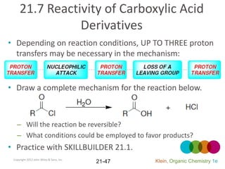 21.7 Reactivity of Carboxylic Acid
                Derivatives
• Depending on reaction conditions, UP TO THREE proton
  transfers may be necessary in the mechanism:


• Draw a complete mechanism for the reaction below.



   – Will the reaction be reversible?
   – What conditions could be employed to favor products?
• Practice with SKILLBUILDER 21.1.
 Copyright 2012 John Wiley & Sons, Inc.
                                          21-47   Klein, Organic Chemistry 1e
 