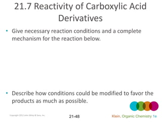 21.7 Reactivity of Carboxylic Acid
                Derivatives
• Give necessary reaction conditions and a complete
  mechanism for the reaction below.




• Describe how conditions could be modified to favor the
  products as much as possible.

 Copyright 2012 John Wiley & Sons, Inc.
                                          21-48   Klein, Organic Chemistry 1e
 