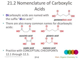 21.2 Nomenclature of Carboxylic
                  Acids
• Dicarboxylic acids are named with
  the suffix “dioic acid.”
• There are also many common names for dicarboxylic
  acids:




• Practice with CONCEPTUAL CHECKPOINTs
  12.1 through 12.3.
 Copyright 2012 John Wiley & Sons, Inc.
                                          21-5   Klein, Organic Chemistry 1e
 