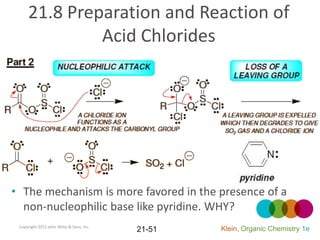 21.8 Preparation and Reaction of
              Acid Chlorides




• The mechanism is more favored in the presence of a
  non-nucleophilic base like pyridine. WHY?
 Copyright 2012 John Wiley & Sons, Inc.
                                          21-51   Klein, Organic Chemistry 1e
 