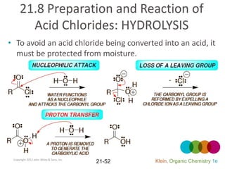 21.8 Preparation and Reaction of
       Acid Chlorides: HYDROLYSIS
• To avoid an acid chloride being converted into an acid, it
  must be protected from moisture.




 Copyright 2012 John Wiley & Sons, Inc.
                                          21-52   Klein, Organic Chemistry 1e
 