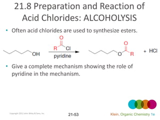 21.8 Preparation and Reaction of
       Acid Chlorides: ALCOHOLYSIS
• Often acid chlorides are used to synthesize esters.




• Give a complete mechanism showing the role of
  pyridine in the mechanism.




 Copyright 2012 John Wiley & Sons, Inc.
                                          21-53   Klein, Organic Chemistry 1e
 