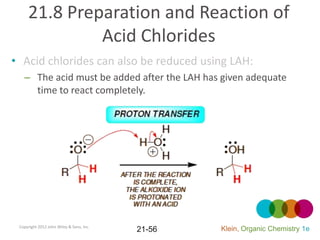 21.8 Preparation and Reaction of
              Acid Chlorides
• Acid chlorides can also be reduced using LAH:
   – The acid must be added after the LAH has given adequate
     time to react completely.




 Copyright 2012 John Wiley & Sons, Inc.
                                          21-56   Klein, Organic Chemistry 1e
 