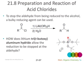 21.8 Preparation and Reaction of
              Acid Chlorides
• To stop the aldehyde from being reduced to the alcohol,
  a bulky reducing agent can be used.




• HOW does lithium tri(t-butoxy)
  aluminum hydride allow the
  reduction to be stopped at the
  aldehyde?

 Copyright 2012 John Wiley & Sons, Inc.
                                          21-57   Klein, Organic Chemistry 1e
 