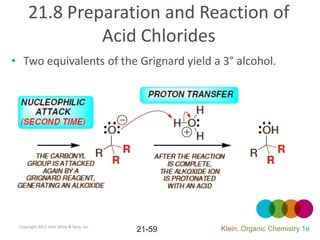 21.8 Preparation and Reaction of
              Acid Chlorides
• Two equivalents of the Grignard yield a 3° alcohol.




 Copyright 2012 John Wiley & Sons, Inc.
                                          21-59   Klein, Organic Chemistry 1e
 