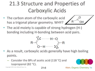 21.3 Structure and Properties of
               Carboxylic Acids
• The carbon atom of the carboxylic acid
  has a trigonal planar geometry. WHY?
• The acid moiety is capable of strong hydrogen (H-)
  bonding including H-bonding between acid pairs.




• As a result, carboxylic acids generally have high boiling
  points.
   – Consider the BPs of acetic acid (118 °C) and
     isopropanol (82 °C).
 Copyright 2012 John Wiley & Sons, Inc.
                                          21-6   Klein, Organic Chemistry 1e
 
