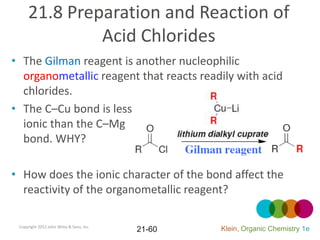 21.8 Preparation and Reaction of
              Acid Chlorides
• The Gilman reagent is another nucleophilic
  organometallic reagent that reacts readily with acid
  chlorides.
• The C–Cu bond is less
  ionic than the C–Mg
  bond. WHY?

• How does the ionic character of the bond affect the
  reactivity of the organometallic reagent?

 Copyright 2012 John Wiley & Sons, Inc.
                                          21-60   Klein, Organic Chemistry 1e
 