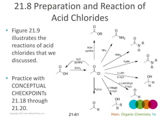 21.8 Preparation and Reaction of
              Acid Chlorides
• Figure 21.9
  illustrates the
  reactions of acid
  chlorides that we
  discussed.

• Practice with
  CONCEPTUAL
  CHECKPOINTs
  21.18 through
  21.20.
 Copyright 2012 John Wiley & Sons, Inc.
                                          21-61   Klein, Organic Chemistry 1e
 