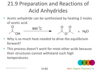 21.9 Preparation and Reactions of
           Acid Anhydrides
• Acetic anhydride can be synthesized by heating 2 moles
  of acetic acid.



• Why is so much heat needed to drive the equilibrium
  forward?
• This process doesn’t work for most other acids because
  their structures cannot withstand such high
  temperatures.

 Copyright 2012 John Wiley & Sons, Inc.
                                          21-63   Klein, Organic Chemistry 1e
 