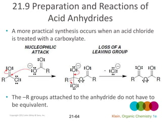 21.9 Preparation and Reactions of
           Acid Anhydrides
• A more practical synthesis occurs when an acid chloride
  is treated with a carboxylate.




• The –R groups attached to the anhydride do not have to
  be equivalent.
 Copyright 2012 John Wiley & Sons, Inc.
                                          21-64   Klein, Organic Chemistry 1e
 