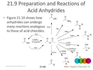 21.9 Preparation and Reactions of
           Acid Anhydrides
• Figure 21.10 shows how
  anhydrides can undergo
  many reactions analogous
  to those of acid chlorides.




 Copyright 2012 John Wiley & Sons, Inc.
                                          21-66   Klein, Organic Chemistry 1e
 