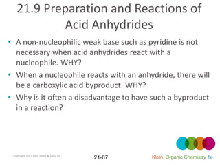 21.9 Preparation and Reactions of
           Acid Anhydrides
• A non-nucleophilic weak base such as pyridine is not
  necessary when acid anhydrides react with a
  nucleophile. WHY?
• When a nucleophile reacts with an anhydride, there will
  be a carboxylic acid byproduct. WHY?
• Why is it often a disadvantage to have such a byproduct
  in a reaction?




 Copyright 2012 John Wiley & Sons, Inc.
                                          21-67   Klein, Organic Chemistry 1e
 