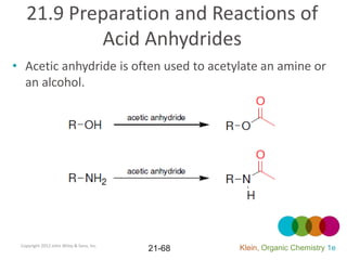 21.9 Preparation and Reactions of
           Acid Anhydrides
• Acetic anhydride is often used to acetylate an amine or
  an alcohol.




 Copyright 2012 John Wiley & Sons, Inc.
                                          21-68   Klein, Organic Chemistry 1e
 