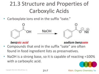 21.3 Structure and Properties of
               Carboxylic Acids
• Carboxylate ions end in the suffix “oate.”




• Compounds that end in the suffix “oate” are often
  found in food ingredient lists as preservatives.
• NaOH is a strong base, so it is capable of reacting ≈100%
  with a carboxylic acid.

 Copyright 2012 John Wiley & Sons, Inc.
                                          21-7   Klein, Organic Chemistry 1e
 