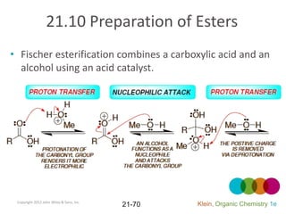 21.10 Preparation of Esters
• Fischer esterification combines a carboxylic acid and an
  alcohol using an acid catalyst.




 Copyright 2012 John Wiley & Sons, Inc.
                                          21-70   Klein, Organic Chemistry 1e
 