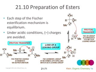21.10 Preparation of Esters
• Each step of the Fischer
  esterification mechanism is
  equilibrium.
• Under acidic conditions, (–) charges
  are avoided.




 Copyright 2012 John Wiley & Sons, Inc.
                                          21-71   Klein, Organic Chemistry 1e
 