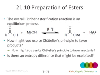 21.10 Preparation of Esters
• The overall Fischer esterification reaction is an
  equilibrium process.



• How might you use Le Châtelier’s principle to favor
  products?
   – How might you use Le Châtelier's principle to favor reactants?
• Is there an entropy difference that might be exploited?


 Copyright 2012 John Wiley & Sons, Inc.
                                          21-72   Klein, Organic Chemistry 1e
 