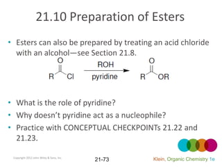 21.10 Preparation of Esters
• Esters can also be prepared by treating an acid chloride
  with an alcohol—see Section 21.8.




• What is the role of pyridine?
• Why doesn’t pyridine act as a nucleophile?
• Practice with CONCEPTUAL CHECKPOINTs 21.22 and
  21.23.

 Copyright 2012 John Wiley & Sons, Inc.
                                          21-73   Klein, Organic Chemistry 1e
 