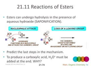 21.11 Reactions of Esters
• Esters can undergo hydrolysis in the presence of
  aqueous hydroxide (SAPONIFICATION).




• Predict the last steps in the mechanism.
• To produce a carboxylic acid, H3O+ must be
  added at the end. WHY?
 Copyright 2012 John Wiley & Sons, Inc.
                                          21-74   Klein, Organic Chemistry 1e
 