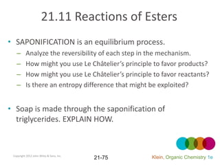 21.11 Reactions of Esters
• SAPONIFICATION is an equilibrium process.
   –      Analyze the reversibility of each step in the mechanism.
   –      How might you use Le Châtelier’s principle to favor products?
   –      How might you use Le Châtelier’s principle to favor reactants?
   –      Is there an entropy difference that might be exploited?


• Soap is made through the saponification of
  triglycerides. EXPLAIN HOW.



 Copyright 2012 John Wiley & Sons, Inc.
                                          21-75     Klein, Organic Chemistry 1e
 