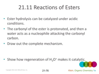 21.11 Reactions of Esters
• Ester hydrolysis can be catalyzed under acidic
  conditions.
• The carbonyl of the ester is protonated, and then a
  water acts as a nucleophile attacking the carbonyl
  carbon.
• Draw out the complete mechanism.



• Show how regeneration of H3O+ makes it catalytic.

 Copyright 2012 John Wiley & Sons, Inc.
                                          21-76   Klein, Organic Chemistry 1e
 