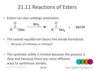 21.11 Reactions of Esters
• Esters can also undergo aminolysis.




• The overall equilibrium favors the amide formation.
   – Because of enthalpy or entropy?


• The synthetic utility is limited because the process is
  slow and because there are more efficient
  ways to synthesize amides.
 Copyright 2012 John Wiley & Sons, Inc.
                                          21-77   Klein, Organic Chemistry 1e
 