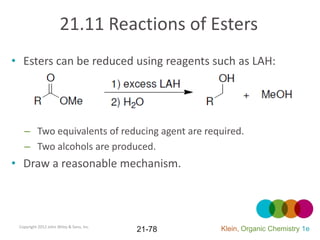21.11 Reactions of Esters
• Esters can be reduced using reagents such as LAH:




   – Two equivalents of reducing agent are required.
   – Two alcohols are produced.
• Draw a reasonable mechanism.



 Copyright 2012 John Wiley & Sons, Inc.
                                          21-78   Klein, Organic Chemistry 1e
 