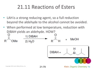 21.11 Reactions of Esters
• LAH is a strong reducing agent, so a full reduction
  beyond the aldehyde to the alcohol cannot be avoided.
• When performed at low temperature, reduction with
  DIBAH yields an aldehyde. HOW?




 Copyright 2012 John Wiley & Sons, Inc.
                                          21-79   Klein, Organic Chemistry 1e
 