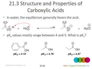 21.3 Structure and Properties of
               Carboxylic Acids
• In water, the equilibrium generally favors the acid .



• pKa values mostly range between 4 and 5. What is pKa?




 Copyright 2012 John Wiley & Sons, Inc.
                                          21-8   Klein, Organic Chemistry 1e
 