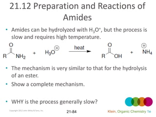 21.12 Preparation and Reactions of
              Amides
• Amides can be hydrolyzed with H3O+, but the process is
  slow and requires high temperature.




• The mechanism is very similar to that for the hydrolysis
  of an ester.
• Show a complete mechanism.

• WHY is the process generally slow?
 Copyright 2012 John Wiley & Sons, Inc.
                                          21-84   Klein, Organic Chemistry 1e
 