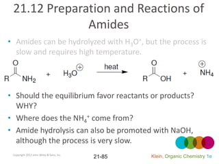 21.12 Preparation and Reactions of
              Amides
• Amides can be hydrolyzed with H3O+, but the process is
  slow and requires high temperature.




• Should the equilibrium favor reactants or products?
  WHY?
• Where does the NH4+ come from?
• Amide hydrolysis can also be promoted with NaOH,
  although the process is very slow.
 Copyright 2012 John Wiley & Sons, Inc.
                                          21-85   Klein, Organic Chemistry 1e
 