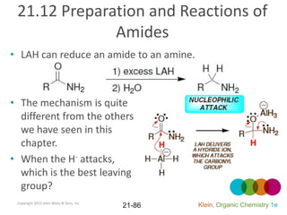21.12 Preparation and Reactions of
              Amides
• LAH can reduce an amide to an amine.



• The mechanism is quite
  different from the others
  we have seen in this
  chapter.
• When the H- attacks,
  which is the best leaving
  group?
 Copyright 2012 John Wiley & Sons, Inc.
                                          21-86   Klein, Organic Chemistry 1e
 