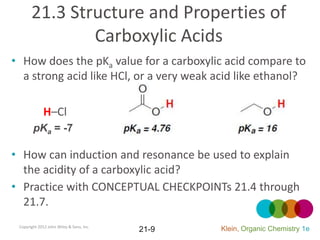 21.3 Structure and Properties of
               Carboxylic Acids
• How does the pKa value for a carboxylic acid compare to
  a strong acid like HCl, or a very weak acid like ethanol?

              H–Cl
        pKa = -7

• How can induction and resonance be used to explain
  the acidity of a carboxylic acid?
• Practice with CONCEPTUAL CHECKPOINTs 21.4 through
  21.7.
 Copyright 2012 John Wiley & Sons, Inc.
                                          21-9   Klein, Organic Chemistry 1e
 