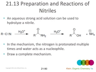 21.13 Preparation and Reactions of
              Nitriles
• An aqueous strong acid solution can be used to
  hydrolyze a nitrile.




• In the mechanism, the nitrogen is protonated multiple
  times and water acts as a nucleophile.
• Draw a complete mechanism.


 Copyright 2012 John Wiley & Sons, Inc.
                                          21-90   Klein, Organic Chemistry 1e
 