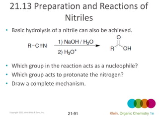 21.13 Preparation and Reactions of
              Nitriles
• Basic hydrolysis of a nitrile can also be achieved.




• Which group in the reaction acts as a nucleophile?
• Which group acts to protonate the nitrogen?
• Draw a complete mechanism.



 Copyright 2012 John Wiley & Sons, Inc.
                                          21-91   Klein, Organic Chemistry 1e
 