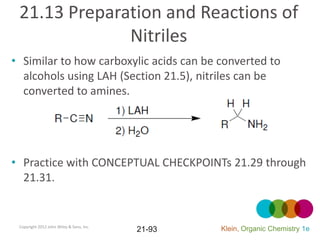 21.13 Preparation and Reactions of
              Nitriles
• Similar to how carboxylic acids can be converted to
  alcohols using LAH (Section 21.5), nitriles can be
  converted to amines.




• Practice with CONCEPTUAL CHECKPOINTs 21.29 through
  21.31.


 Copyright 2012 John Wiley & Sons, Inc.
                                          21-93   Klein, Organic Chemistry 1e
 