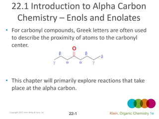 22.1 Introduction to Alpha Carbon
    Chemistry – Enols and Enolates
• For carbonyl compounds, Greek letters are often used
  to describe the proximity of atoms to the carbonyl
  center.




• This chapter will primarily explore reactions that take
  place at the alpha carbon.


 Copyright 2012 John Wiley & Sons, Inc.
                                          22-1   Klein, Organic Chemistry 1e
 