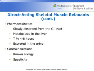 Direct-Acting Skeletal Muscle Relaxants 
(cont.) 
• Pharmacokinetics 
– Slowly absorbed from the GI tract 
– Metabolized in the liver 
– T ½ 4-8 hours 
– Excreted in the urine 
• Contraindications 
– Known allergy 
– Spasticity 
Copyright © 2013 Wolters Kluwer Health | Lippincott Williams & Wilkins 
 