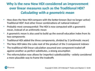 Copyright © 2020, 2015 Michael P. Todaro and Stephen C. Smith
Why is the new New HDI considered an improvement
over linear measures such as the Traditional HDI?
Calculating with a geometric mean
• How does the New HDI compare with the better-known (but no longer active)
Traditional HDI? And other linear combinations of national indexes?
• Probably most consequential: The HDI is now computed with a geometric
mean, instead of an arithmetic mean
• A geometric mean is also used to build up the overall education index from its
two components
• Traditional HDI added the three components, divided by 3 (arithmetic mean)
• The New HDI takes the cube root of the product of the 3 component indexes
• The traditional HDI linear calculation assumed one component traded off
against another as perfect substitutes, a strong assumption
• The reformulation now allows for imperfect substitutability - widely considered
a more plausible way to frame the tradeoffs
 