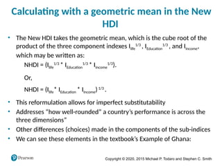 Copyright © 2020, 2015 Michael P. Todaro and Stephen C. Smith
Calculating with a geometric mean in the New
HDI
• The New HDI takes the geometric mean, which is the cube root of the
product of the three component indexes Ilife
1/3
, IEducation
1/3
, and IIncome,
which may be written as:
NHDI = (Ilife
1/3
* IEducation
1/3
* IIncome
1/3
).
Or,
NHDI = (Ilife* IEducation * IIncome)1/3
.
• This reformulation allows for imperfect substitutability
• Addresses “how well-rounded” a country’s performance is across the
three dimensions”
• Other differences (choices) made in the components of the sub-indices
• We can see these elements in the textbook’s Example of Ghana:
 