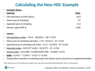 Copyright © 2020, 2015 Michael P. Todaro and Stephen C. Smith
Calculating the New HDI: Example
• Example: Ghana
• Indicator Value
• Life expectancy at birth (years) 64.6
• Mean years of schooling 7.0
• Expected years of schooling 11.4
• GNI per capita (PPP $) 1,684
• Indexes
• Life expectancy index = (64.6 – 20)/(83.6 – 20) = 0.701
• Mean years of schooling sub-index = (7.0 - 0)/(13.3 – 0) = 0.527
• Expected years of schooling sub-index = (11.4 – 0)/(18.0 – 0) = 0.634
• Education Index = ([√0.527*0.634] – 0)/(0.971 – 0) = 0.596
• Income index = [ln(1,684) - ln100)]/[ln(87,478) - ln(100)] = 0.417
• NHDI = (0.7011/3
* 0.5961/3
* 0.4171/3
) = 0.558
• Comparative examples of underlying data and indexes across countries on supplemental slides
*Note: Example from 12th
Ed. Numbers are rounded. Source: http://hdr.undp.org/sites/default/files/hdr_2013_en_technotes.pdf
 