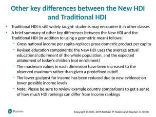 Copyright © 2020, 2015 Michael P. Todaro and Stephen C. Smith
Other key differences between the New HDI
and Traditional HDI
• Traditional HDI is still widely taught; students may encounter it in other classes
• A brief summary of other key differences between the New HDI and the
Traditional HDI (in addition to using a geometric mean) follows:
‒ Gross national income per capita replaces gross domestic product per capita
‒ Revised education components: the New HDI uses the average actual
educational attainment of the whole population, and the expected
attainment of today’s children (not enrollment)
‒ The maximum values in each dimension have been increased to the
observed maximum rather than given a predefined cutoff
‒ The lower goalpost for income has been reduced due to new evidence on
lower possible income levels
‒ Note: Please be sure to review example country comparisons to get a sense
of how much HDI rankings can differ from income rankings
 