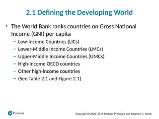 Copyright © 2020, 2015 Michael P. Todaro and Stephen C. Smith
2.1 Defining the Developing World
• The World Bank ranks countries on Gross National
Income (GNI) per capita
– Low-Income Countries (LICs)
– Lower-Middle Income Countries (LMCs)
– Upper-Middle Income Countries (UMCs)
– High-income OECD countries
– Other high-income countries
– (See Table 2.1 and Figure 2.1)
 